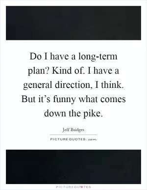 Do I have a long-term plan? Kind of. I have a general direction, I think. But it’s funny what comes down the pike Picture Quote #1