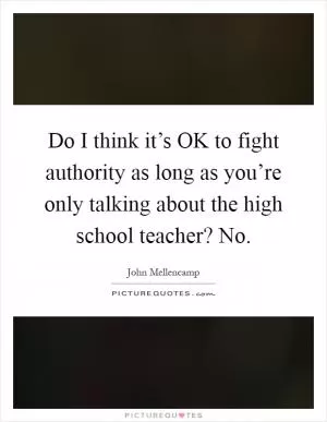 Do I think it’s OK to fight authority as long as you’re only talking about the high school teacher? No Picture Quote #1