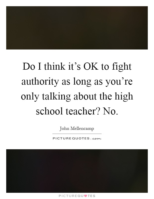 Do I think it's OK to fight authority as long as you're only talking about the high school teacher? No Picture Quote #1
