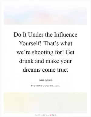 Do It Under the Influence Yourself! That’s what we’re shooting for! Get drunk and make your dreams come true Picture Quote #1