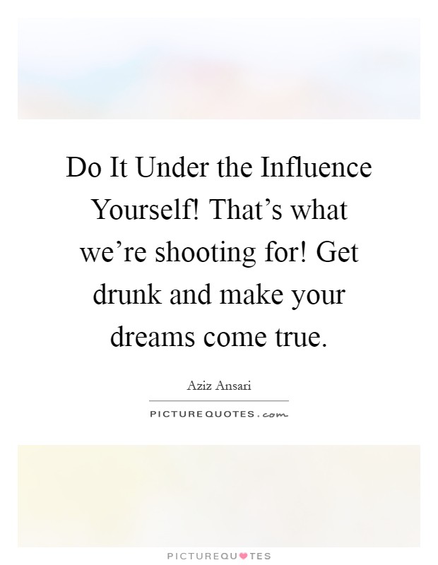 Do It Under the Influence Yourself! That's what we're shooting for! Get drunk and make your dreams come true Picture Quote #1