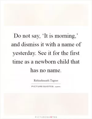 Do not say, ‘It is morning,’ and dismiss it with a name of yesterday. See it for the first time as a newborn child that has no name Picture Quote #1