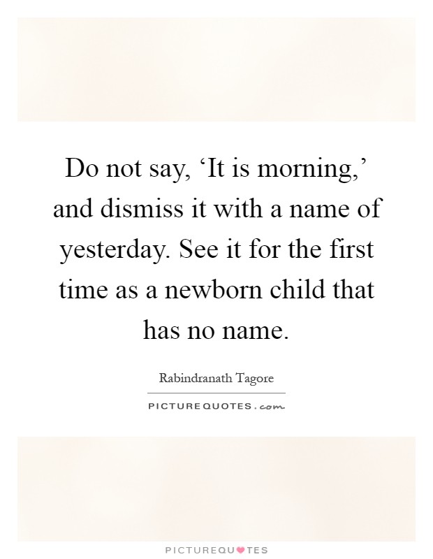 Do not say, ‘It is morning,' and dismiss it with a name of yesterday. See it for the first time as a newborn child that has no name Picture Quote #1