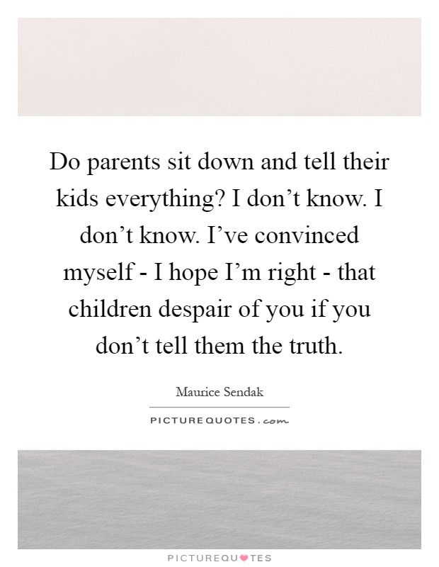 Do parents sit down and tell their kids everything? I don't know. I don't know. I've convinced myself - I hope I'm right - that children despair of you if you don't tell them the truth Picture Quote #1