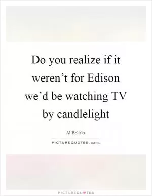 Do you realize if it weren’t for Edison we’d be watching TV by candlelight Picture Quote #1
