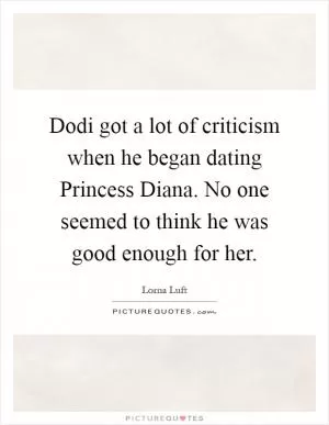 Dodi got a lot of criticism when he began dating Princess Diana. No one seemed to think he was good enough for her Picture Quote #1