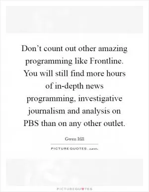 Don’t count out other amazing programming like Frontline. You will still find more hours of in-depth news programming, investigative journalism and analysis on PBS than on any other outlet Picture Quote #1