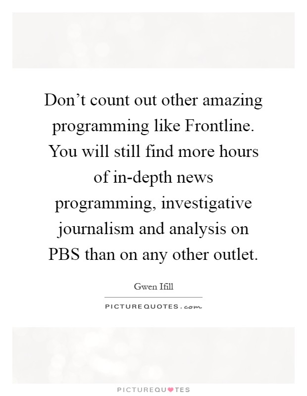 Don't count out other amazing programming like Frontline. You will still find more hours of in-depth news programming, investigative journalism and analysis on PBS than on any other outlet Picture Quote #1