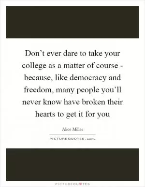 Don’t ever dare to take your college as a matter of course - because, like democracy and freedom, many people you’ll never know have broken their hearts to get it for you Picture Quote #1