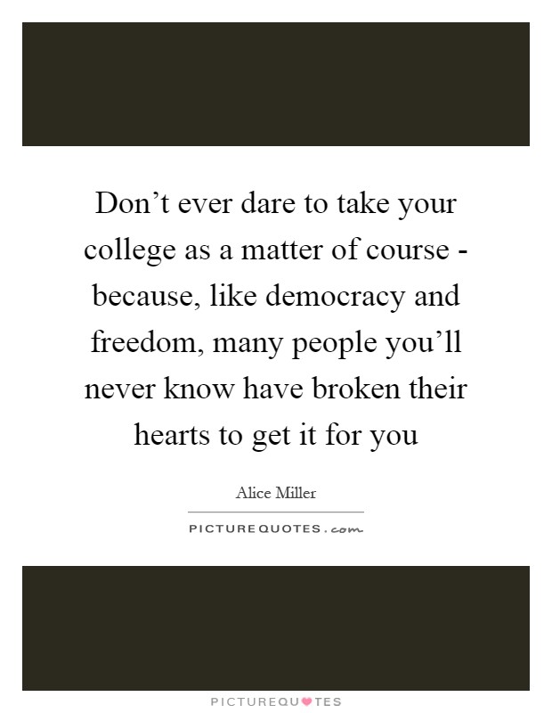 Don't ever dare to take your college as a matter of course - because, like democracy and freedom, many people you'll never know have broken their hearts to get it for you Picture Quote #1