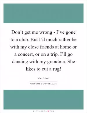 Don’t get me wrong - I’ve gone to a club. But I’d much rather be with my close friends at home or a concert, or on a trip. I’ll go dancing with my grandma. She likes to cut a rug! Picture Quote #1