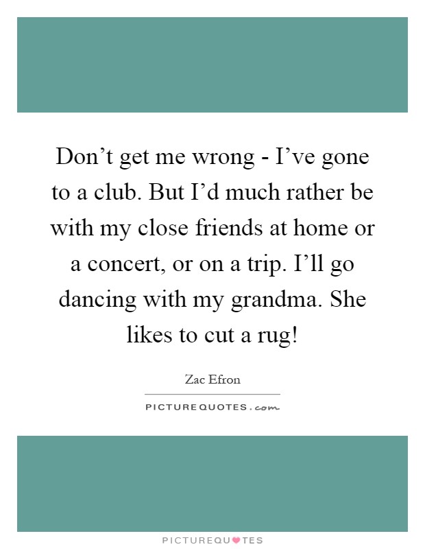 Don't get me wrong - I've gone to a club. But I'd much rather be with my close friends at home or a concert, or on a trip. I'll go dancing with my grandma. She likes to cut a rug! Picture Quote #1