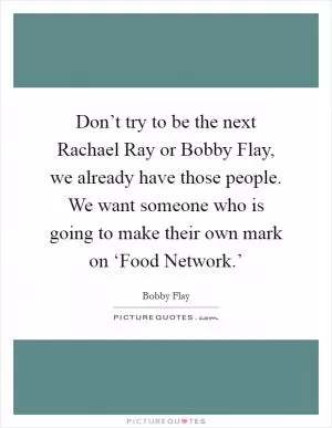 Don’t try to be the next Rachael Ray or Bobby Flay, we already have those people. We want someone who is going to make their own mark on ‘Food Network.’ Picture Quote #1