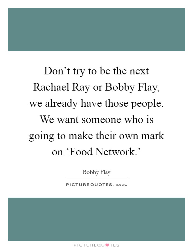 Don't try to be the next Rachael Ray or Bobby Flay, we already have those people. We want someone who is going to make their own mark on ‘Food Network.' Picture Quote #1