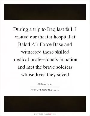 During a trip to Iraq last fall, I visited our theater hospital at Balad Air Force Base and witnessed these skilled medical professionals in action and met the brave soldiers whose lives they saved Picture Quote #1