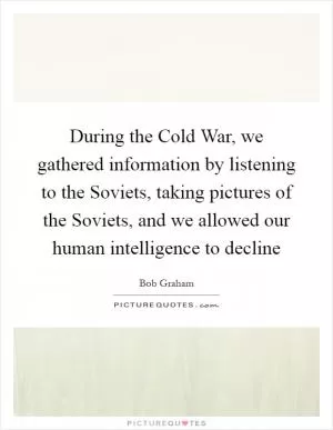 During the Cold War, we gathered information by listening to the Soviets, taking pictures of the Soviets, and we allowed our human intelligence to decline Picture Quote #1