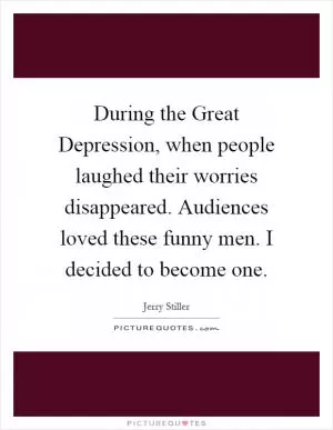 During the Great Depression, when people laughed their worries disappeared. Audiences loved these funny men. I decided to become one Picture Quote #1