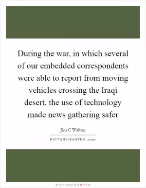 During the war, in which several of our embedded correspondents were able to report from moving vehicles crossing the Iraqi desert, the use of technology made news gathering safer Picture Quote #1