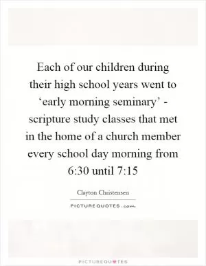 Each of our children during their high school years went to ‘early morning seminary’ - scripture study classes that met in the home of a church member every school day morning from 6:30 until 7:15 Picture Quote #1