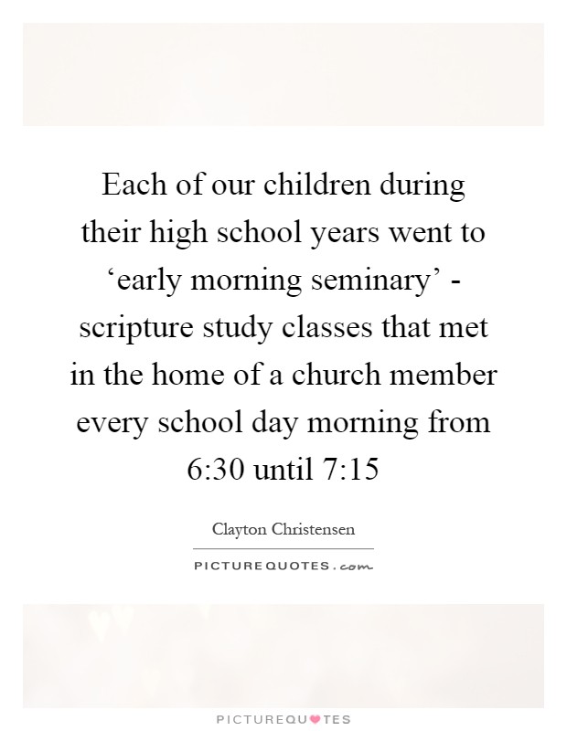 Each of our children during their high school years went to ‘early morning seminary' - scripture study classes that met in the home of a church member every school day morning from 6:30 until 7:15 Picture Quote #1