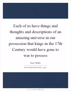 Each of us have things and thoughts and descriptions of an amazing universe in our possession that kings in the 17th Century would have gone to war to possess Picture Quote #1