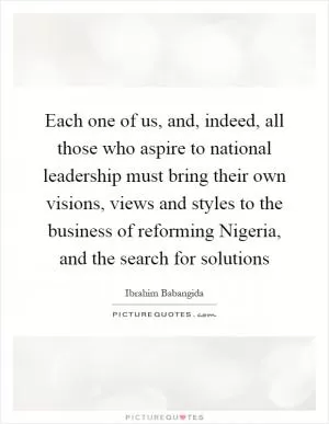 Each one of us, and, indeed, all those who aspire to national leadership must bring their own visions, views and styles to the business of reforming Nigeria, and the search for solutions Picture Quote #1