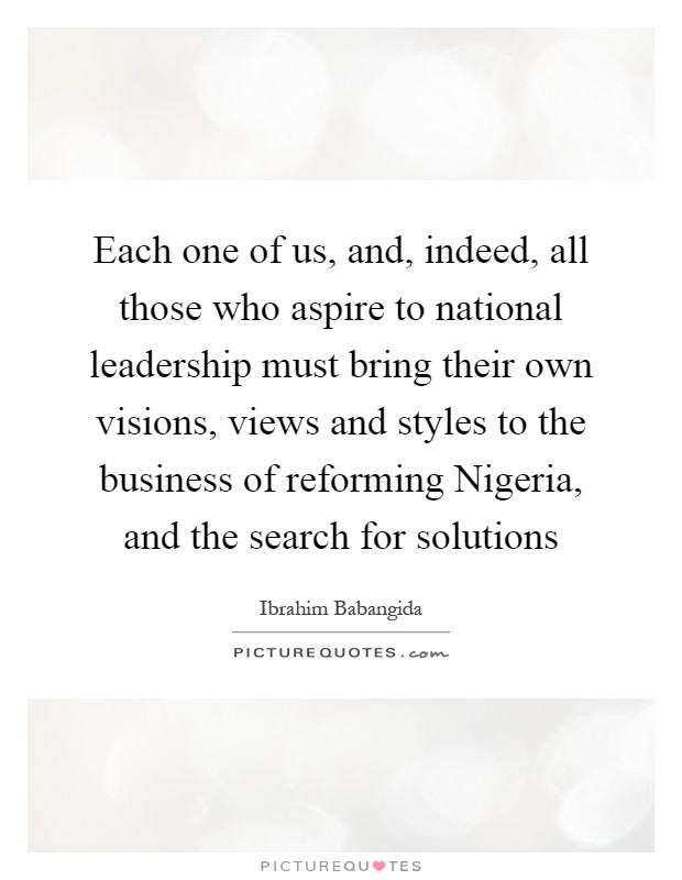 Each one of us, and, indeed, all those who aspire to national leadership must bring their own visions, views and styles to the business of reforming Nigeria, and the search for solutions Picture Quote #1