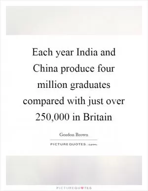 Each year India and China produce four million graduates compared with just over 250,000 in Britain Picture Quote #1