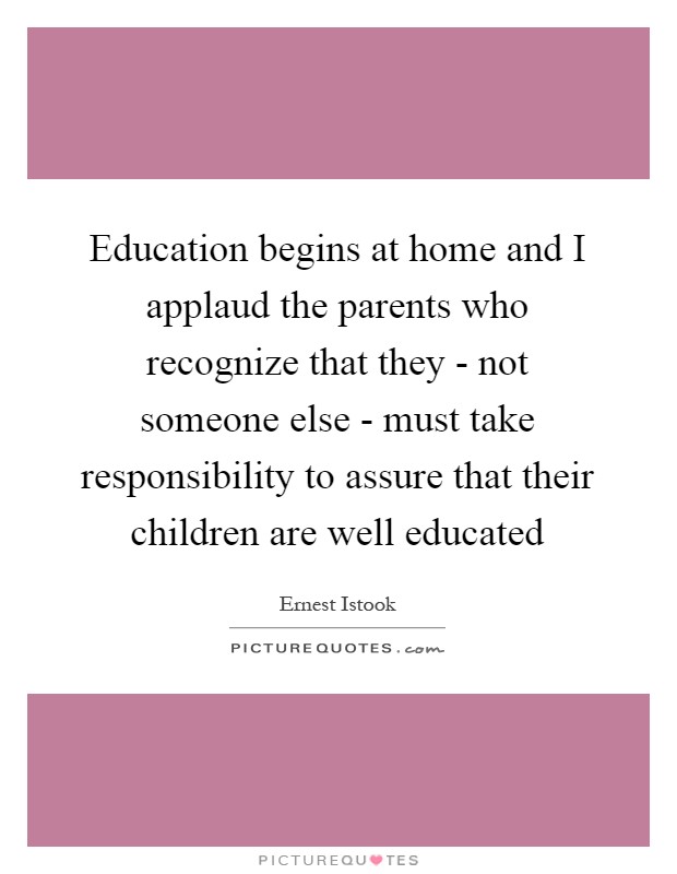 Education begins at home and I applaud the parents who recognize that they - not someone else - must take responsibility to assure that their children are well educated Picture Quote #1