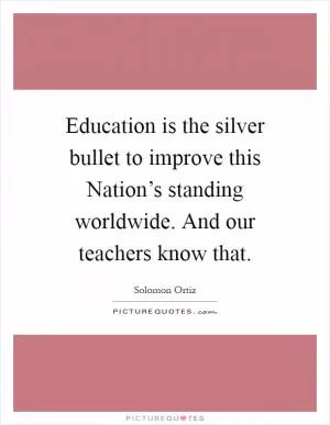 Education is the silver bullet to improve this Nation’s standing worldwide. And our teachers know that Picture Quote #1