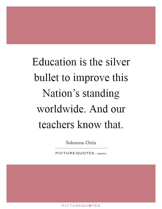 Education is the silver bullet to improve this Nation's standing worldwide. And our teachers know that Picture Quote #1
