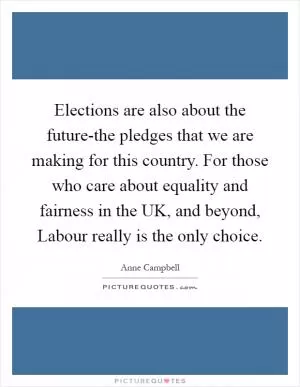 Elections are also about the future-the pledges that we are making for this country. For those who care about equality and fairness in the UK, and beyond, Labour really is the only choice Picture Quote #1
