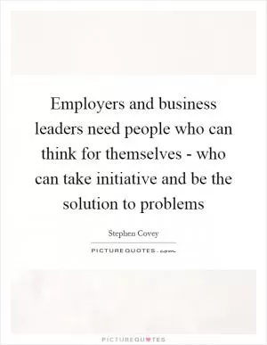 Employers and business leaders need people who can think for themselves - who can take initiative and be the solution to problems Picture Quote #1