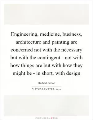 Engineering, medicine, business, architecture and painting are concerned not with the necessary but with the contingent - not with how things are but with how they might be - in short, with design Picture Quote #1