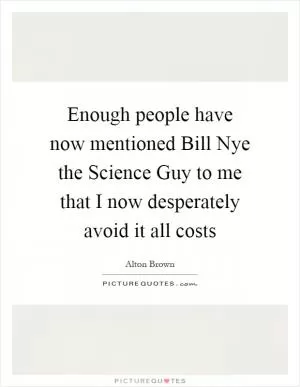 Enough people have now mentioned Bill Nye the Science Guy to me that I now desperately avoid it all costs Picture Quote #1