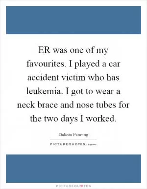 ER was one of my favourites. I played a car accident victim who has leukemia. I got to wear a neck brace and nose tubes for the two days I worked Picture Quote #1