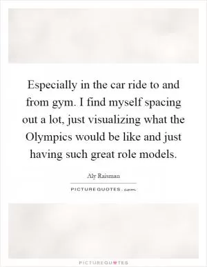 Especially in the car ride to and from gym. I find myself spacing out a lot, just visualizing what the Olympics would be like and just having such great role models Picture Quote #1