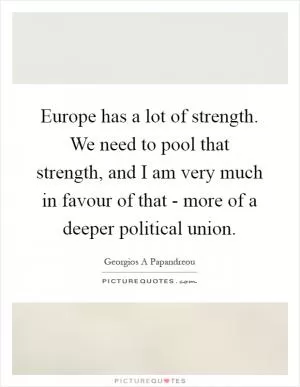 Europe has a lot of strength. We need to pool that strength, and I am very much in favour of that - more of a deeper political union Picture Quote #1