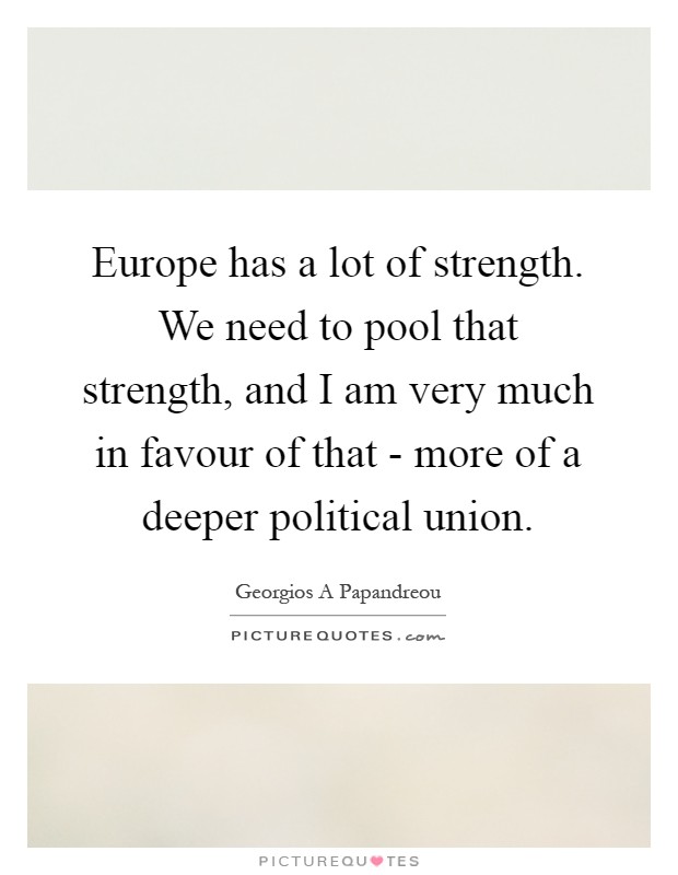 Europe has a lot of strength. We need to pool that strength, and I am very much in favour of that - more of a deeper political union Picture Quote #1