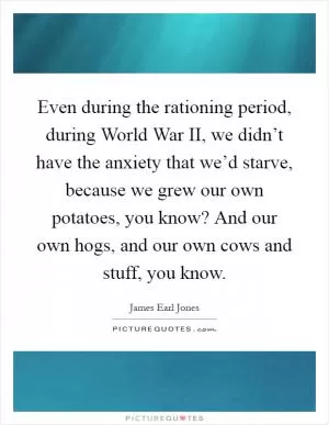 Even during the rationing period, during World War II, we didn’t have the anxiety that we’d starve, because we grew our own potatoes, you know? And our own hogs, and our own cows and stuff, you know Picture Quote #1