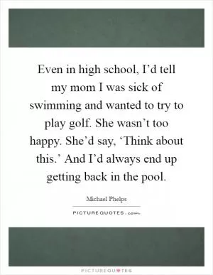 Even in high school, I’d tell my mom I was sick of swimming and wanted to try to play golf. She wasn’t too happy. She’d say, ‘Think about this.’ And I’d always end up getting back in the pool Picture Quote #1