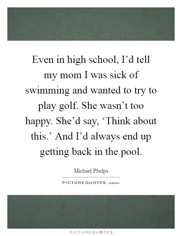 Even in high school, I'd tell my mom I was sick of swimming and wanted to try to play golf. She wasn't too happy. She'd say, ‘Think about this.' And I'd always end up getting back in the pool Picture Quote #1