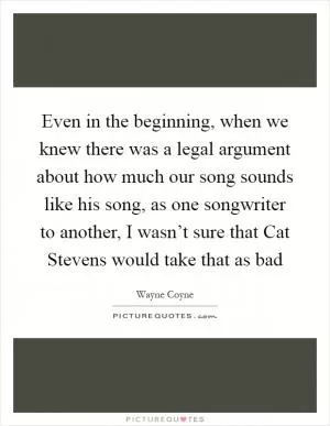 Even in the beginning, when we knew there was a legal argument about how much our song sounds like his song, as one songwriter to another, I wasn’t sure that Cat Stevens would take that as bad Picture Quote #1