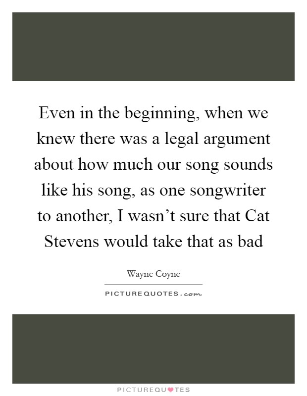 Even in the beginning, when we knew there was a legal argument about how much our song sounds like his song, as one songwriter to another, I wasn't sure that Cat Stevens would take that as bad Picture Quote #1