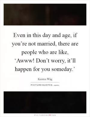 Even in this day and age, if you’re not married, there are people who are like, ‘Awww! Don’t worry, it’ll happen for you someday.’ Picture Quote #1