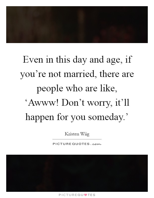 Even in this day and age, if you're not married, there are people who are like, ‘Awww! Don't worry, it'll happen for you someday.' Picture Quote #1