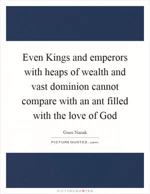 Even Kings and emperors with heaps of wealth and vast dominion cannot compare with an ant filled with the love of God Picture Quote #1