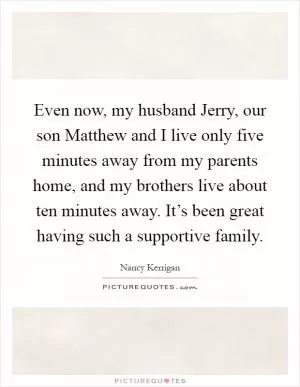 Even now, my husband Jerry, our son Matthew and I live only five minutes away from my parents home, and my brothers live about ten minutes away. It’s been great having such a supportive family Picture Quote #1