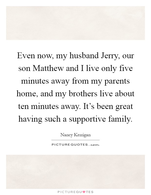 Even now, my husband Jerry, our son Matthew and I live only five minutes away from my parents home, and my brothers live about ten minutes away. It's been great having such a supportive family Picture Quote #1