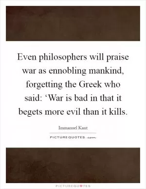 Even philosophers will praise war as ennobling mankind, forgetting the Greek who said: ‘War is bad in that it begets more evil than it kills Picture Quote #1